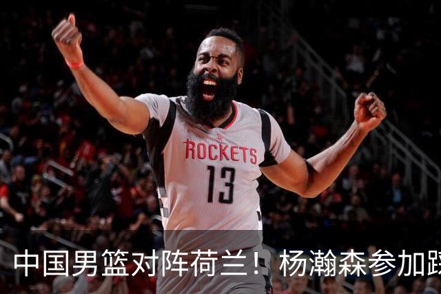 中国男篮对阵荷兰！杨瀚森参加踩场训练，NBA回来将上演首秀